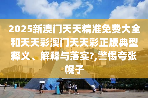 2025新澳门天天精准免费大全和天天彩澳门天天彩正版典型释义、解释与落实?,警惕夸张幌子
