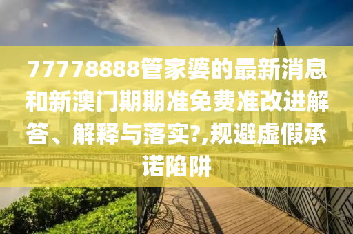 77778888管家婆的最新消息和新澳门期期准免费准改进解答、解释与落实?,规避虚假承诺陷阱