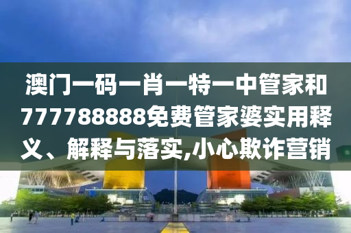 澳门一码一肖一特一中管家和777788888免费管家婆实用释义、解释与落实,小心欺诈营销