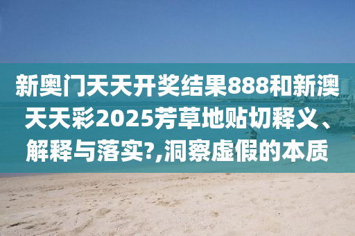 新奥门天天开奖结果888和新澳天天彩2025芳草地贴切释义、解释与落实?,洞察虚假的本质