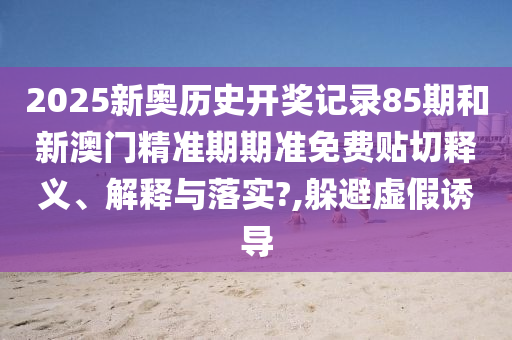 2025新奥历史开奖记录85期和新澳门精准期期准免费贴切释义、解释与落实?,躲避虚假诱导