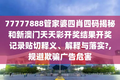 77777888管家婆四肖四码揭秘和新澳门天天彩开奖结果开奖记录贴切释义、解释与落实?,规避欺骗广告危害