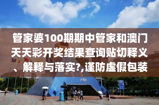 管家婆100期期中管家和澳门天天彩开奖结果查询贴切释义、解释与落实?,谨防虚假包装