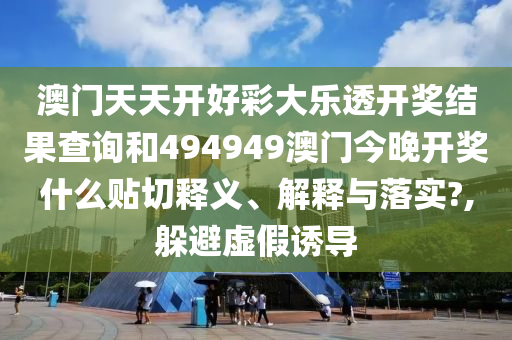 澳门天天开好彩大乐透开奖结果查询和494949澳门今晚开奖什么贴切释义、解释与落实?,躲避虚假诱导