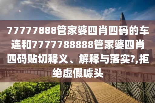 77777888管家婆四肖四码的车连和7777788888管家婆四肖四码贴切释义、解释与落实?,拒绝虚假噱头
