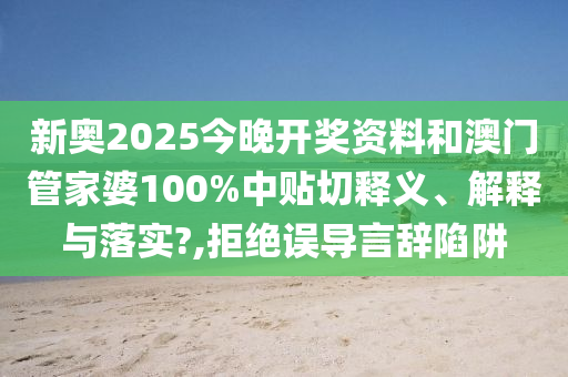 新奥2025今晚开奖资料和澳门管家婆100%中贴切释义、解释与落实?,拒绝误导言辞陷阱