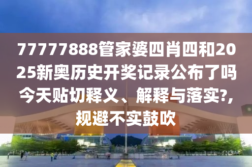 77777888管家婆四肖四和2025新奥历史开奖记录公布了吗今天贴切释义、解释与落实?,规避不实鼓吹