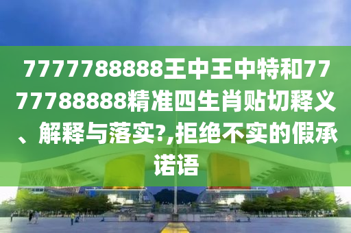 7777788888王中王中特和7777788888精准四生肖贴切释义、解释与落实?,拒绝不实的假承诺语