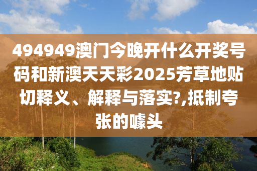 494949澳门今晚开什么开奖号码和新澳天天彩2025芳草地贴切释义、解释与落实?,抵制夸张的噱头
