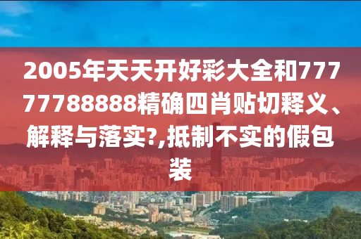 2005年天天开好彩大全和77777788888精确四肖贴切释义、解释与落实?,抵制不实的假包装