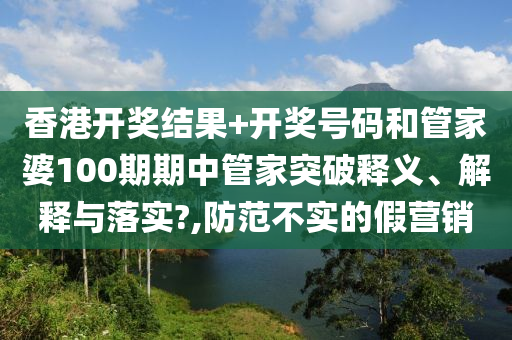 香港开奖结果+开奖号码和管家婆100期期中管家突破释义、解释与落实?,防范不实的假营销