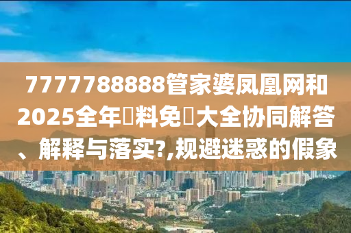 7777788888管家婆凤凰网和2025全年資料免費大全协同解答、解释与落实?,规避迷惑的假象