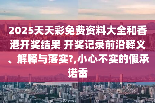 2025天天彩免费资料大全和香港开奖结果 开奖记录前沿释义、解释与落实?,小心不实的假承诺雷
