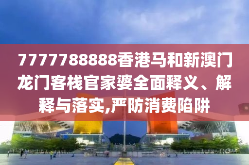 7777788888香港马和新澳门龙门客栈官家婆全面释义、解释与落实,严防消费陷阱