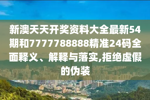 新澳天天开奖资料大全最新54期和7777788888精准24码全面释义、解释与落实,拒绝虚假的伪装