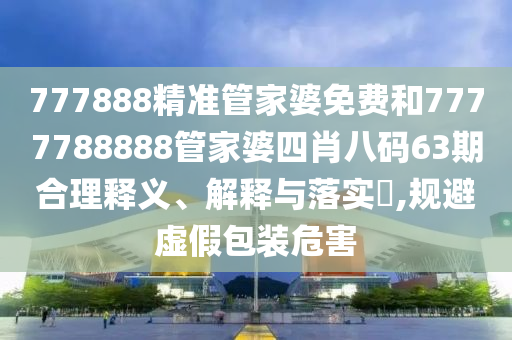 777888精准管家婆免费和7777788888管家婆四肖八码63期合理释义、解释与落实​,规避虚假包装危害