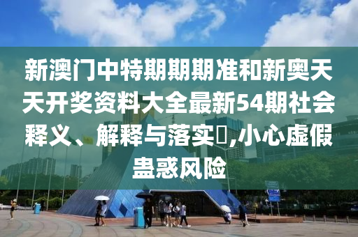 新澳门中特期期期准和新奥天天开奖资料大全最新54期社会释义、解释与落实​,小心虚假蛊惑风险
