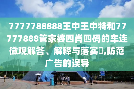 7777788888王中王中特和77777888管家婆四肖四码的车连微观解答、解释与落实​,防范广告的误导