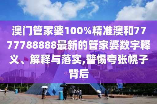 澳门管家婆100%精准澳和7777788888最新的管家婆数字释义、解释与落实,警惕夸张幌子背后