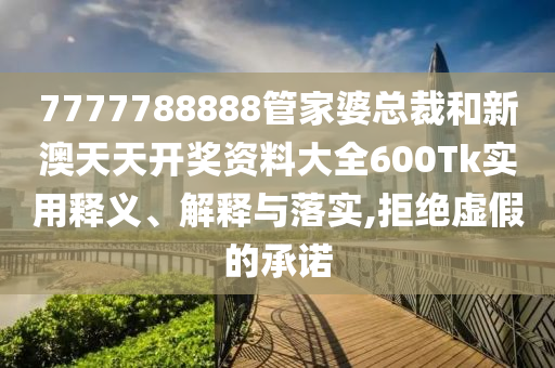 7777788888管家婆总裁和新澳天天开奖资料大全600Tk实用释义、解释与落实,拒绝虚假的承诺