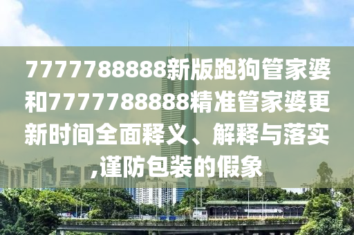 7777788888新版跑狗管家婆和7777788888精准管家婆更新时间全面释义、解释与落实,谨防包装的假象