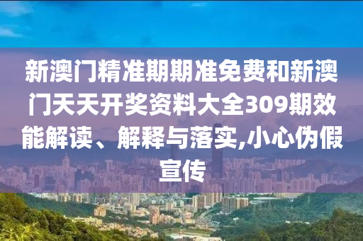 新澳门精准期期准免费和新澳门天天开奖资料大全309期效能解读、解释与落实,小心伪假宣传