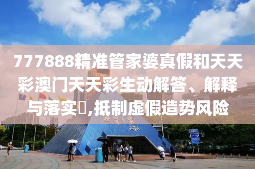 777888精准管家婆真假和天天彩澳门天天彩生动解答、解释与落实​,抵制虚假造势风险