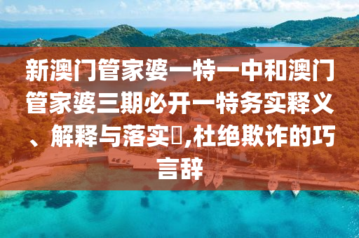 新澳门管家婆一特一中和澳门管家婆三期必开一特务实释义、解释与落实​,杜绝欺诈的巧言辞