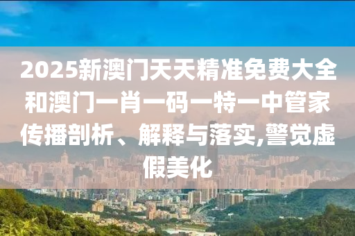 2025新澳门天天精准免费大全和澳门一肖一码一特一中管家传播剖析、解释与落实,警觉虚假美化