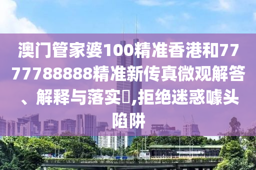 澳门管家婆100精准香港和7777788888精准新传真微观解答、解释与落实​,拒绝迷惑噱头陷阱