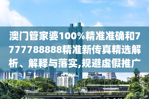 澳门管家婆100%精准准确和7777788888精准新传真精选解析、解释与落实,规避虚假推广