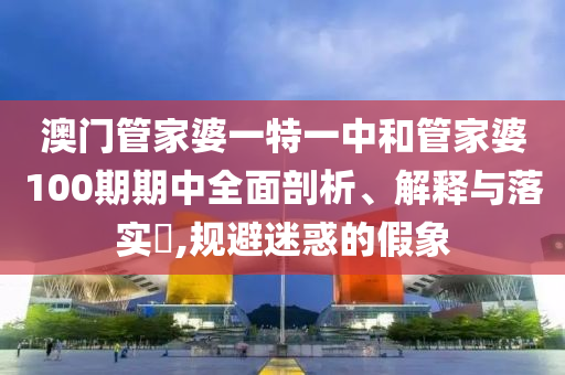 澳门管家婆一特一中和管家婆100期期中全面剖析、解释与落实​,规避迷惑的假象