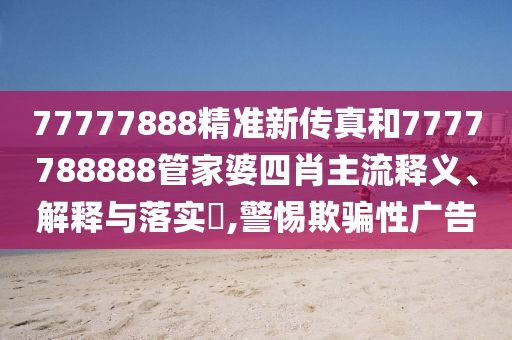 77777888精准新传真和7777788888管家婆四肖主流释义、解释与落实​,警惕欺骗性广告