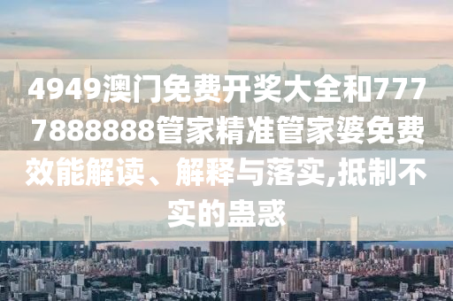 4949澳门免费开奖大全和7777888888管家精准管家婆免费效能解读、解释与落实,抵制不实的蛊惑