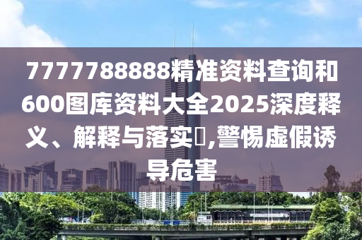 7777788888精准资料查询和600图库资料大全2025深度释义、解释与落实​,警惕虚假诱导危害