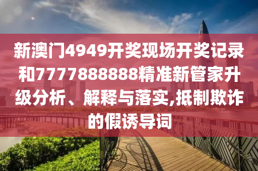 新澳门4949开奖现场开奖记录和7777888888精准新管家升级分析、解释与落实,抵制欺诈的假诱导词
