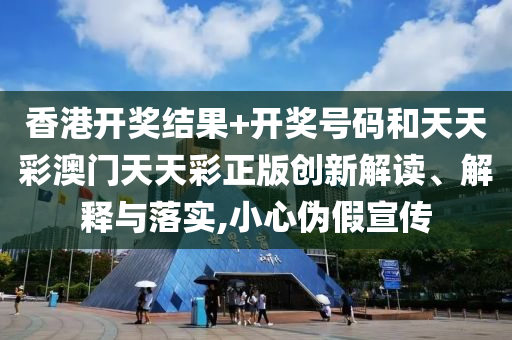 香港开奖结果+开奖号码和天天彩澳门天天彩正版创新解读、解释与落实,小心伪假宣传