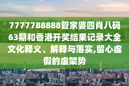 7777788888管家婆四肖八码63期和香港开奖结果记录大全文化释义、解释与落实,留心虚假的虚架势