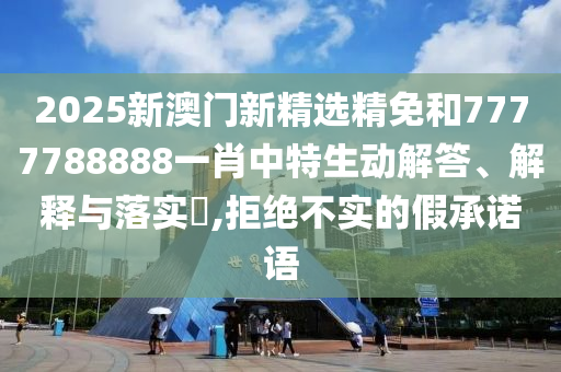 2025新澳门新精选精免和7777788888一肖中特生动解答、解释与落实​,拒绝不实的假承诺语