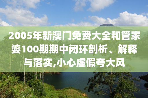 2005年新澳门免费大全和管家婆100期期中闭环剖析、解释与落实,小心虚假夸大风