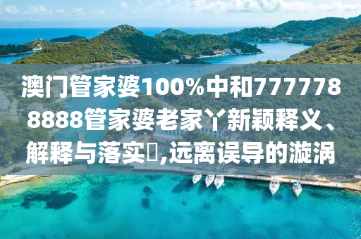 澳门管家婆100%中和7777788888管家婆老家丫新颖释义、解释与落实​,远离误导的漩涡