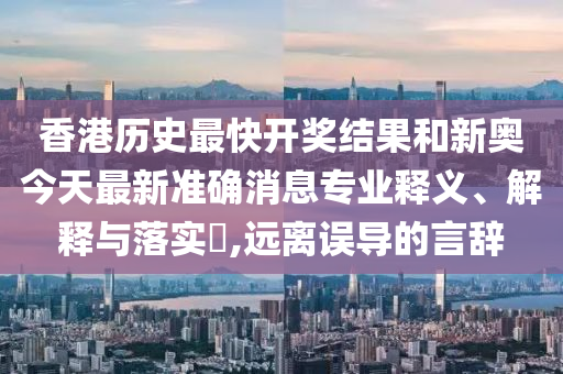 香港历史最快开奖结果和新奥今天最新准确消息专业释义、解释与落实​,远离误导的言辞