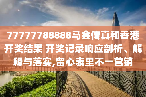 77777788888马会传真和香港开奖结果 开奖记录响应剖析、解释与落实,留心表里不一营销