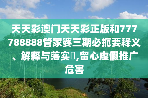天天彩澳门天天彩正版和777788888管家婆三期必扼要释义、解释与落实​,留心虚假推广危害