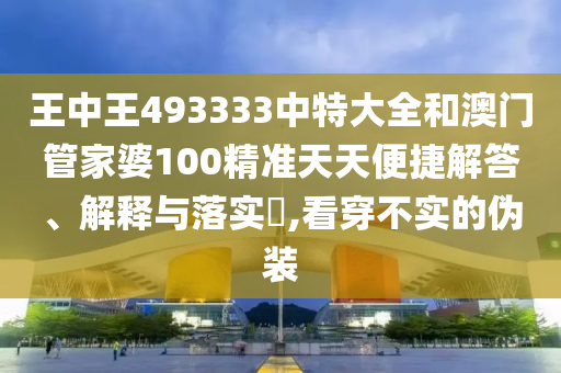王中王493333中特大全和澳门管家婆100精准天天便捷解答、解释与落实​,看穿不实的伪装