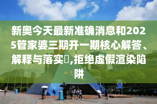 新奥今天最新准确消息和2025管家婆三期开一期核心解答、解释与落实​,拒绝虚假渲染陷阱