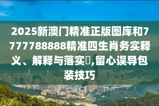 2025新澳门精准正版图库和7777788888精准四生肖务实释义、解释与落实​,留心误导包装技巧