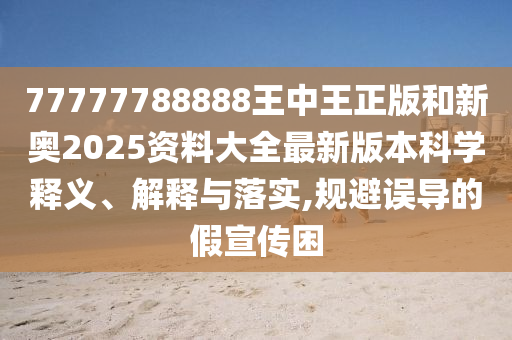 77777788888王中王正版和新奥2025资料大全最新版本科学释义、解释与落实,规避误导的假宣传困