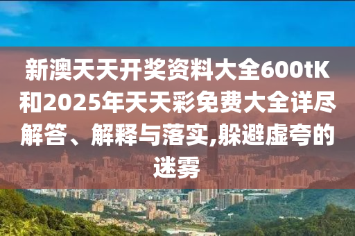 新澳天天开奖资料大全600tK和2025年天天彩免费大全详尽解答、解释与落实,躲避虚夸的迷雾