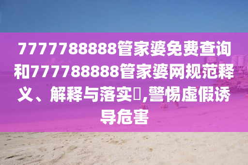 7777788888管家婆免费查询和777788888管家婆网规范释义、解释与落实​,警惕虚假诱导危害
